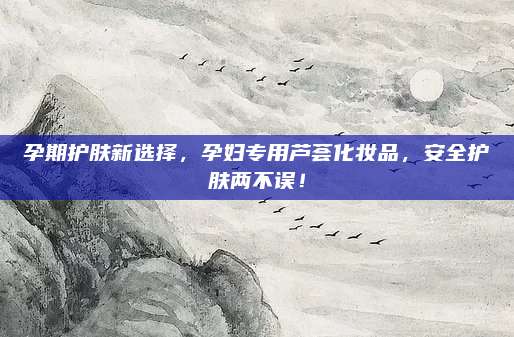 孕期护肤新选择,孕妇专用芦荟化妆品,安全护肤两不误!