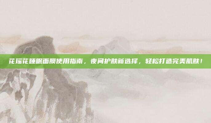 花瑶花睡眠面膜使用指南,夜间护肤新选择,轻松打造完美肌肤!
