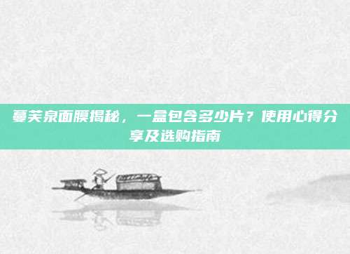 蔓芙泉面膜揭秘,一盒包含多少片?使用心得分享及选购指南