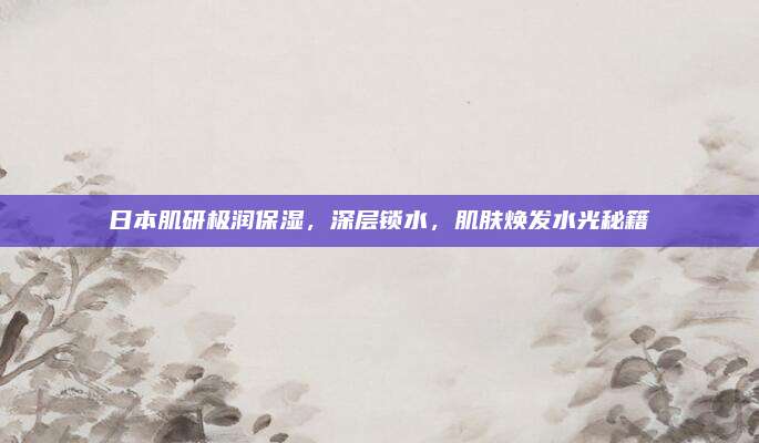 日本肌研极润保湿,深层锁水,肌肤焕发水光秘籍