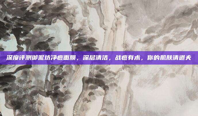深度评测御泥坊净痘面膜，深层清洁，战痘有术，你的肌肤清道夫