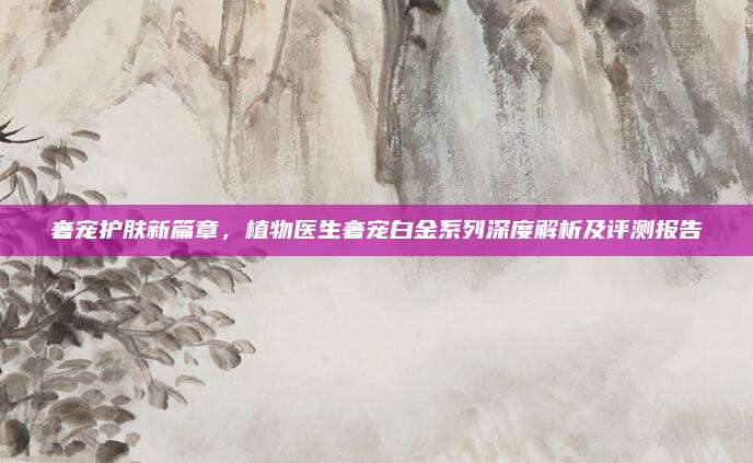 奢宠护肤新篇章，植物医生奢宠白金系列深度解析及评测报告