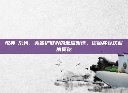 悦芙媞系列，美容护肤界的璀璨明珠，揭秘其受欢迎的奥秘