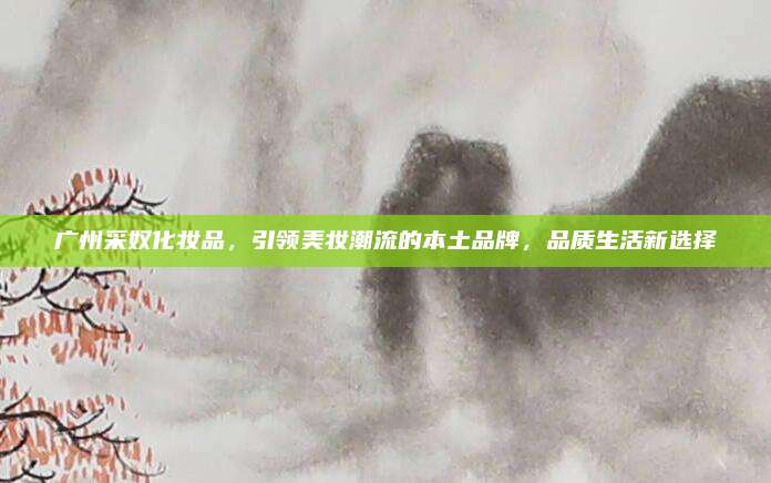 广州采奴化妆品,引领美妆潮流的本土品牌,品质生活新选择
