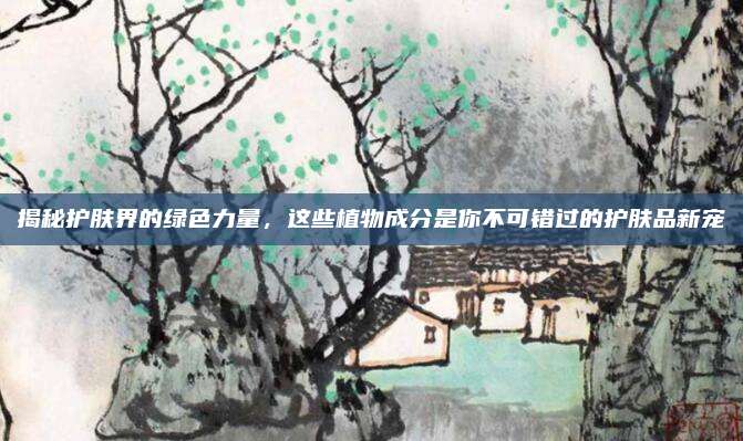 揭秘护肤界的绿色力量,这些植物成分是你不可错过的护肤品新宠