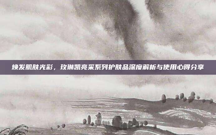 焕发肌肤光彩,玫琳凯亮采系列护肤品深度解析与使用心得分享