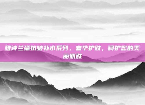 雅诗兰黛抗皱补水系列，奢华护肤，呵护您的美丽肌肤