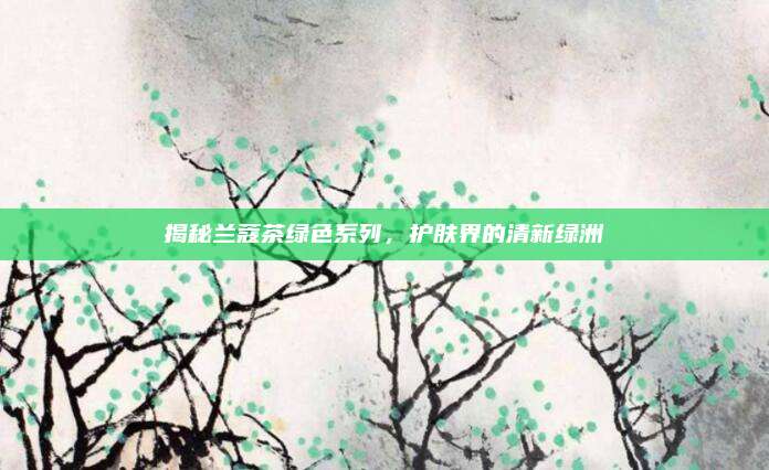 揭秘兰蔻茶绿色系列，护肤界的清新绿洲
