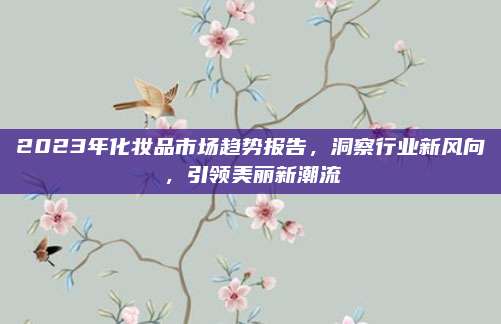 2023年化妆品市场趋势报告，洞察行业新风向，引领美丽新潮流