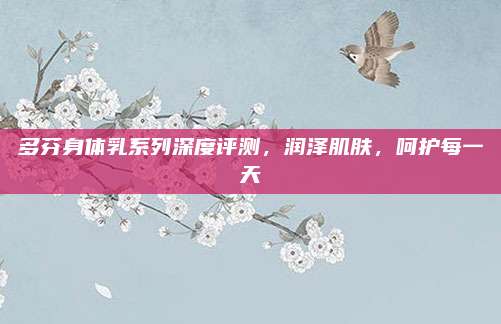 多芬身体乳系列深度评测,润泽肌肤,呵护每一天