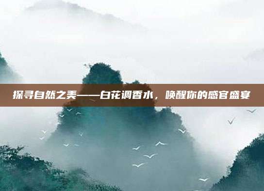 探寻自然之美——白花调香水,唤醒你的感官盛宴
