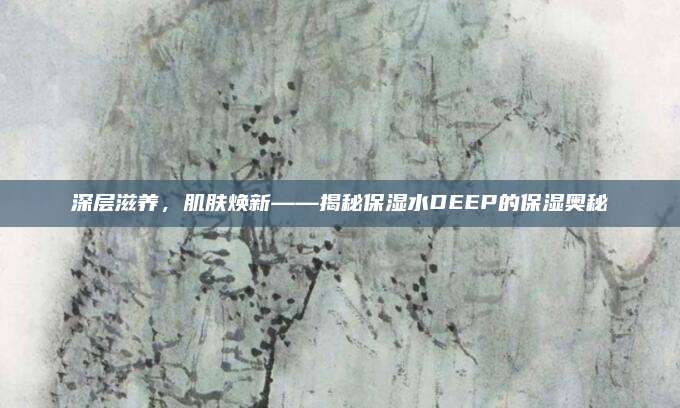 深层滋养,肌肤焕新——揭秘保湿水DEEP的保湿奥秘