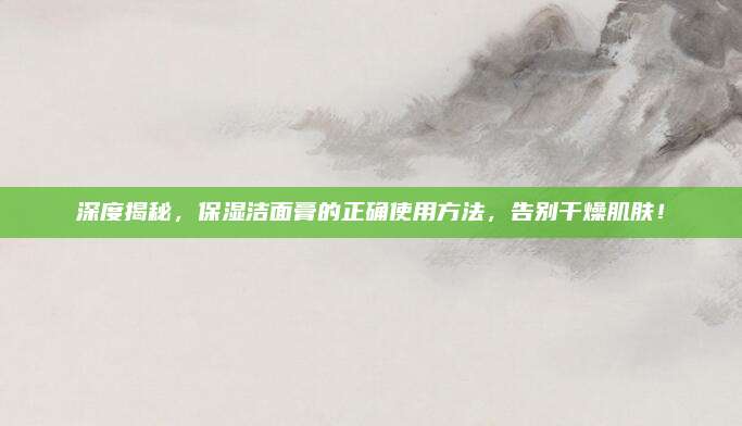深度揭秘,保湿洁面膏的正确使用方法,告别干燥肌肤!