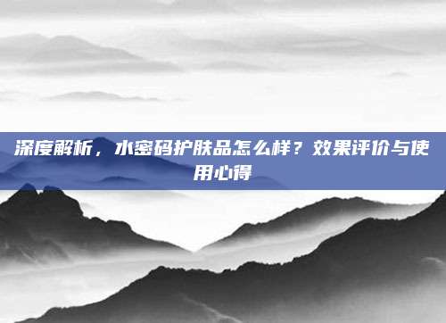 深度解析，水密码护肤品怎么样？效果评价与使用心得