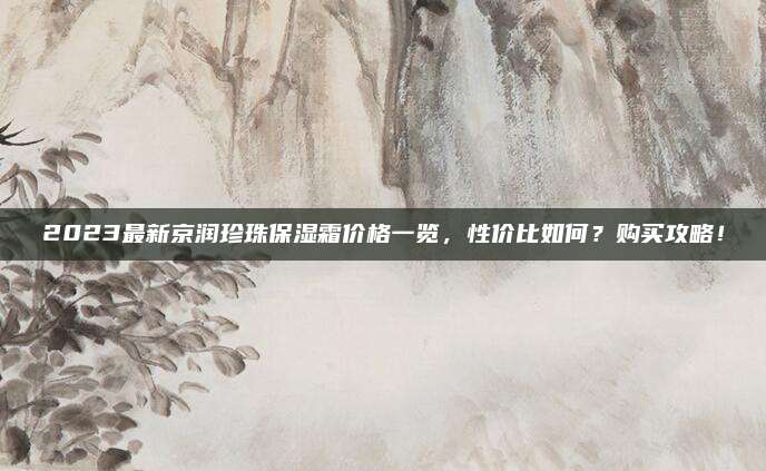 2023最新京润珍珠保湿霜价格一览,性价比如何?购买攻略!