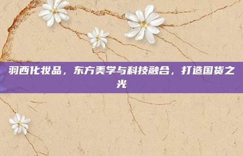 羽西化妆品,东方美学与科技融合,打造国货之光
