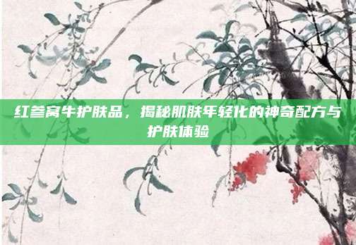 红参窝牛护肤品，揭秘肌肤年轻化的神奇配方与护肤体验