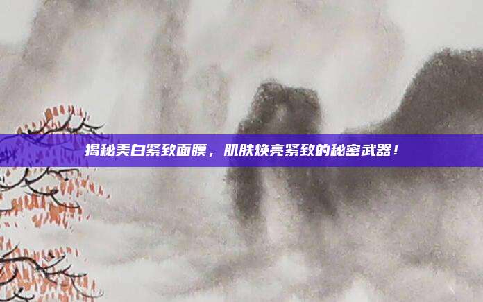 揭秘美白紧致面膜,肌肤焕亮紧致的秘密武器!
