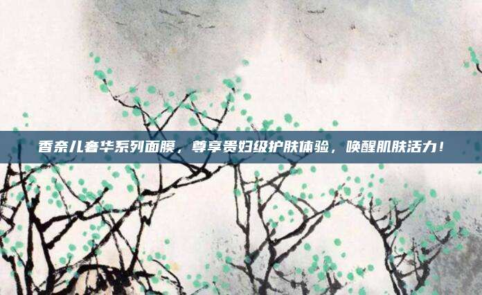香奈儿奢华系列面膜,尊享贵妇级护肤体验,唤醒肌肤活力!