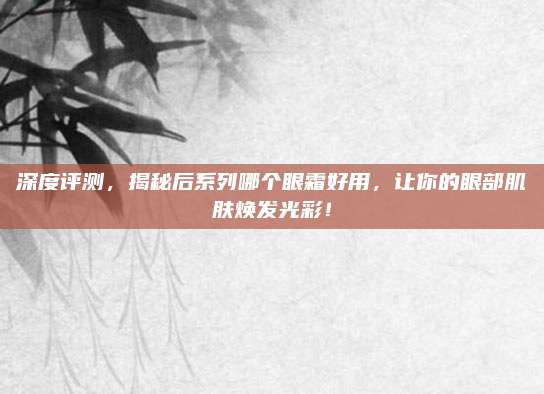 深度评测,揭秘后系列哪个眼霜好用,让你的眼部肌肤焕发光彩!
