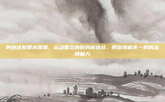 阿迪达斯香水妮飘，运动香氛的时尚新选择，带你领略不一样的品牌魅力