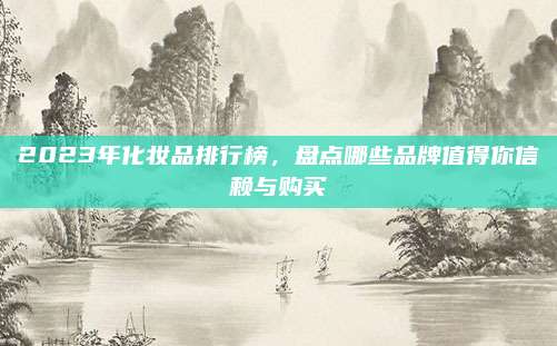 2023年化妆品排行榜,盘点哪些品牌值得你信赖与购买