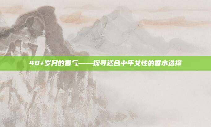 40+岁月的香气——探寻适合中年女性的香水选择