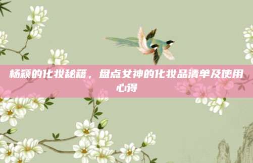杨颖的化妆秘籍，盘点女神的化妆品清单及使用心得