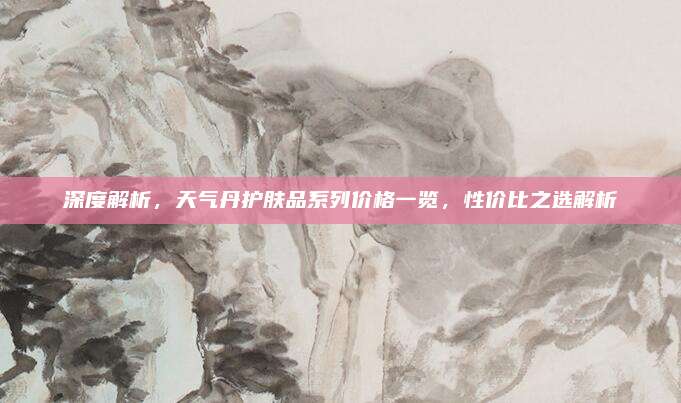 深度解析，天气丹护肤品系列价格一览，性价比之选解析