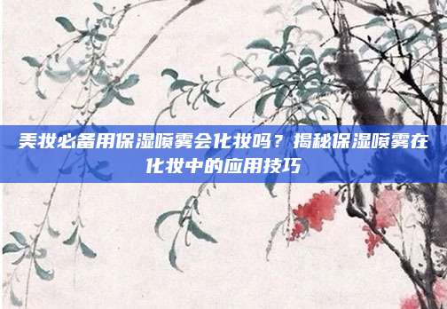 美妆必备用保湿喷雾会化妆吗?揭秘保湿喷雾在化妆中的应用技巧