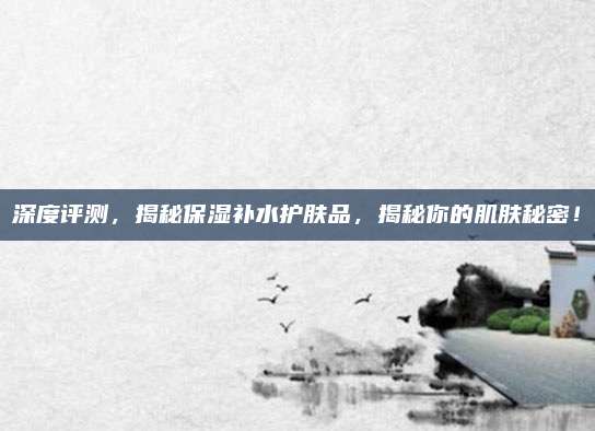 深度评测，揭秘保湿补水护肤品，揭秘你的肌肤秘密！