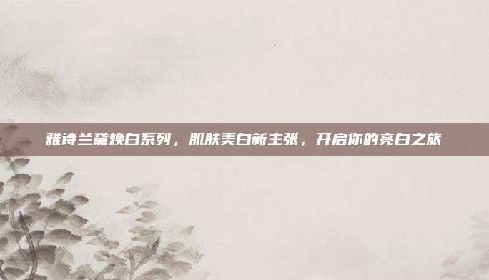 雅诗兰黛焕白系列,肌肤美白新主张,开启你的亮白之旅