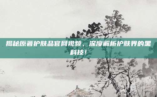 揭秘原著护肤品官网视频,深度解析护肤界的黑科技!