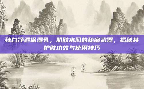 臻白净透保湿乳，肌肤水润的秘密武器，揭秘其护肤功效与使用技巧