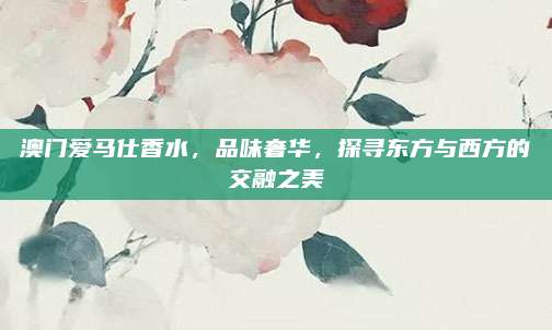 澳门爱马仕香水,品味奢华,探寻东方与西方的交融之美