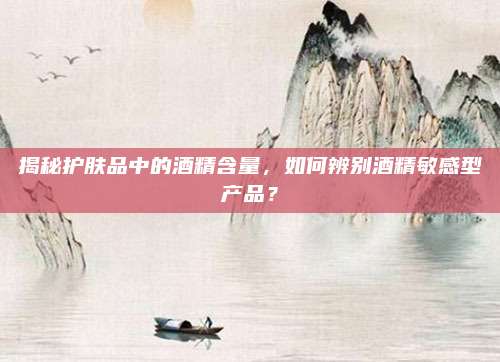揭秘护肤品中的酒精含量,如何辨别酒精敏感型产品?