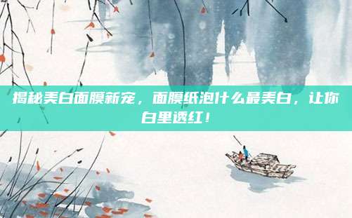 揭秘美白面膜新宠,面膜纸泡什么最美白,让你白里透红!