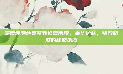 深度评测迪奥紧致修复面膜,奢华护肤,紧致肌肤的秘密武器