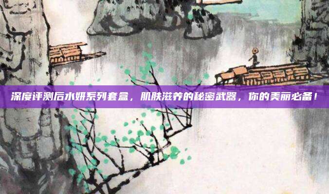 深度评测后水妍系列套盒,肌肤滋养的秘密武器,你的美丽必备!