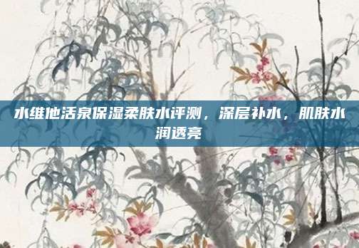 水维他活泉保湿柔肤水评测，深层补水，肌肤水润透亮