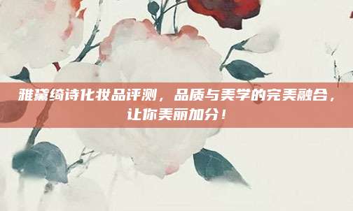 雅黛绮诗化妆品评测，品质与美学的完美融合，让你美丽加分！