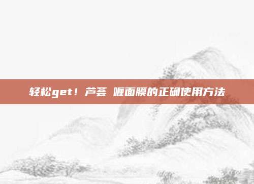 轻松get！芦荟啫喱面膜的正确使用方法