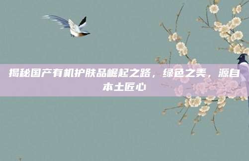 揭秘国产有机护肤品崛起之路，绿色之美，源自本土匠心