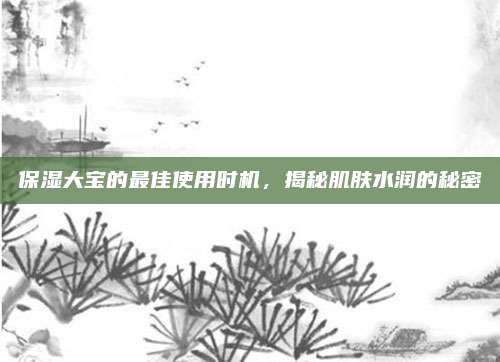 保湿大宝的最佳使用时机，揭秘肌肤水润的秘密