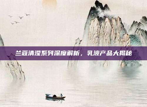 兰蔻清滢系列深度解析,乳液产品大揭秘