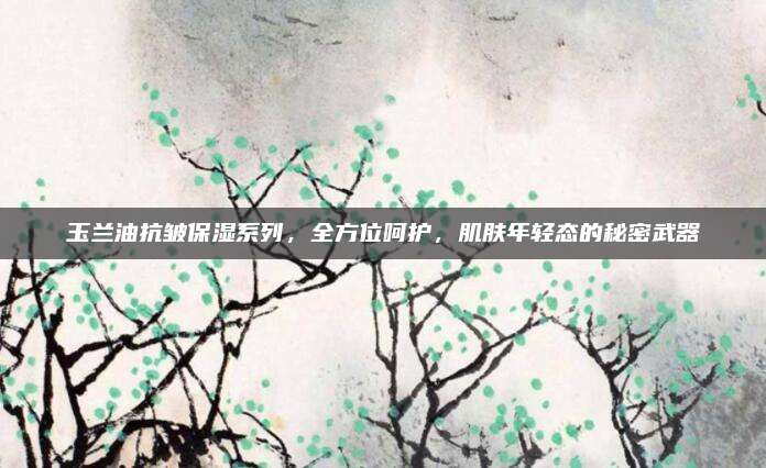 玉兰油抗皱保湿系列,全方位呵护,肌肤年轻态的秘密武器