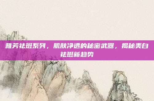 雅芳祛斑系列,肌肤净透的秘密武器,揭秘美白祛斑新趋势