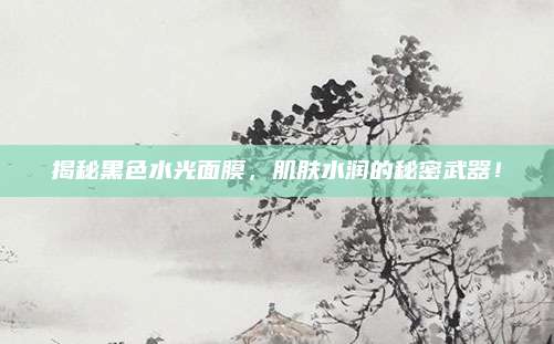 揭秘黑色水光面膜，肌肤水润的秘密武器！