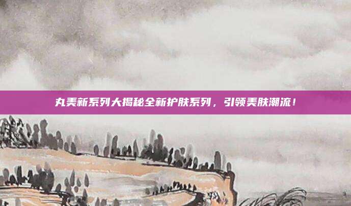 丸美新系列大揭秘全新护肤系列，引领美肤潮流！