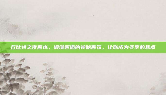 丘比特之夜香水，浪漫邂逅的神秘香氛，让你成为冬季的焦点